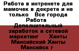 Работа в интренете для мамочек в декрете и не только - Все города Работа » Дополнительный заработок и сетевой маркетинг   . Ханты-Мансийский,Ханты-Мансийск г.